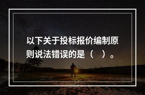 以下关于投标报价编制原则说法错误的是（　）。