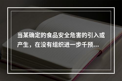 当某确定的食品安全危害的引入或产生，在没有组织进一步千预的情