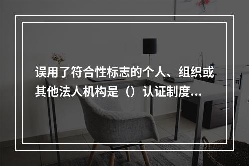 误用了符合性标志的个人、组织或其他法人机构是（）认证制度中使