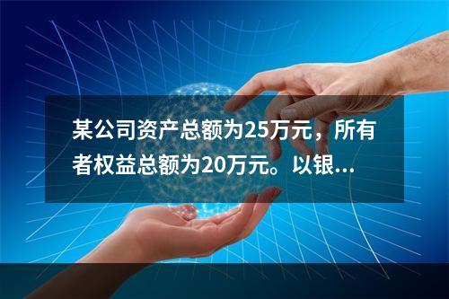 某公司资产总额为25万元，所有者权益总额为20万元。以银行存