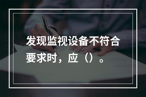 发现监视设备不符合要求时，应（）。