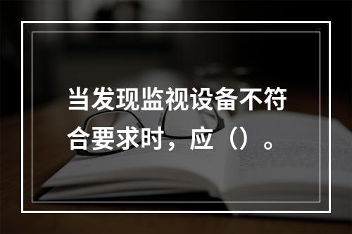 当发现监视设备不符合要求时，应（）。