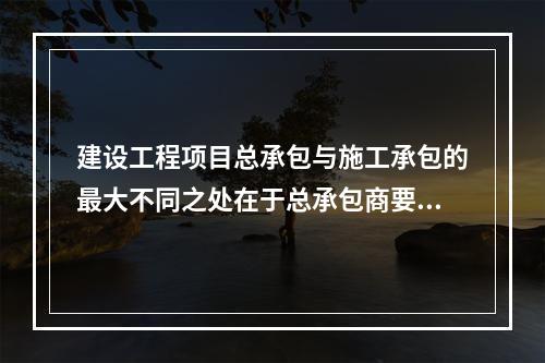 建设工程项目总承包与施工承包的最大不同之处在于总承包商要负责