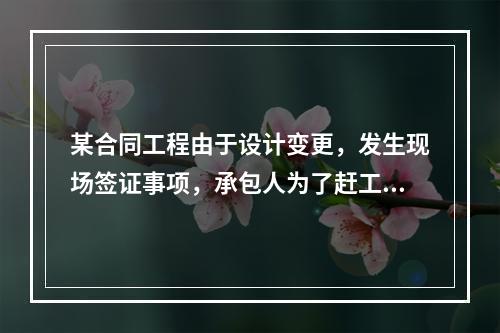 某合同工程由于设计变更，发生现场签证事项，承包人为了赶工，在