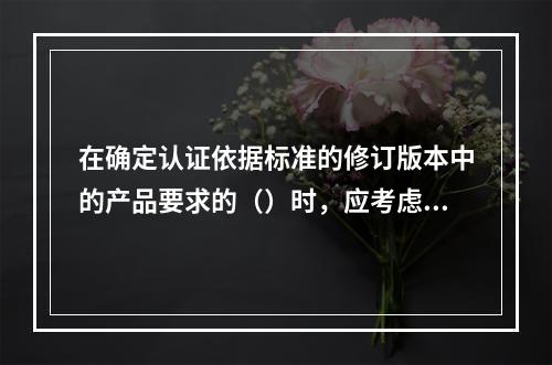 在确定认证依据标准的修订版本中的产品要求的（）时，应考虑多种