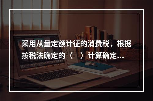 采用从量定额计征的消费税，根据按税法确定的（　）计算确定。