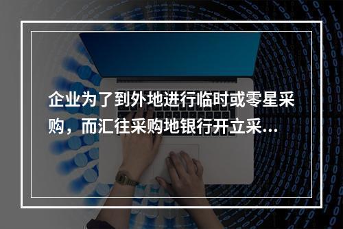 企业为了到外地进行临时或零星采购，而汇往采购地银行开立采购专