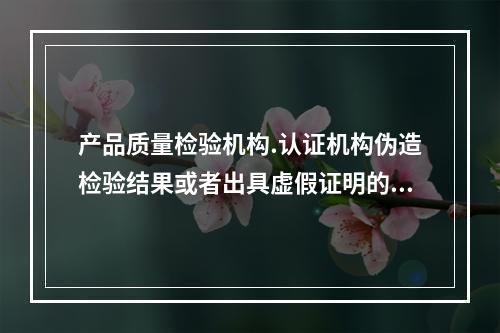 产品质量检验机构.认证机构伪造检验结果或者出具虚假证明的，责