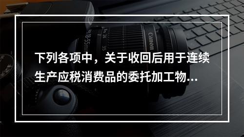 下列各项中，关于收回后用于连续生产应税消费品的委托加工物资