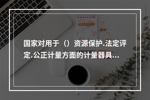 国家对用于（）资源保护.法定评定.公正计量方面的计量器具实施