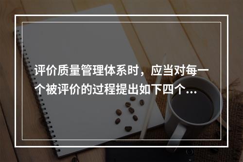 评价质量管理体系时，应当对每一个被评价的过程提出如下四个基本