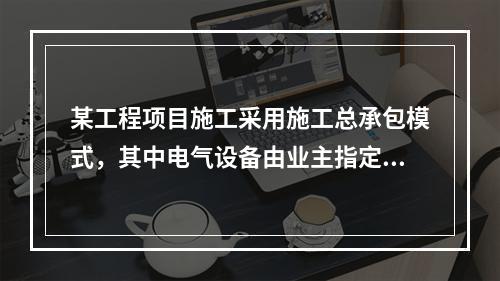 某工程项目施工采用施工总承包模式，其中电气设备由业主指定的分