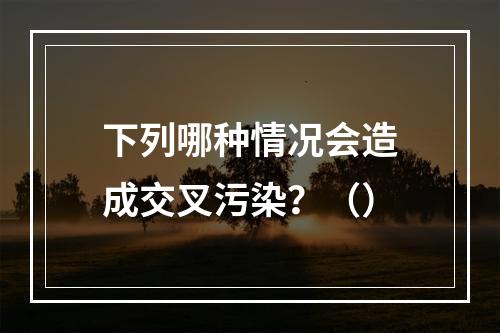 下列哪种情况会造成交叉污染？（）