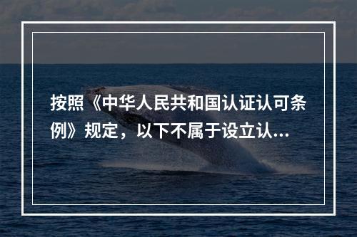 按照《中华人民共和国认证认可条例》规定，以下不属于设立认证机