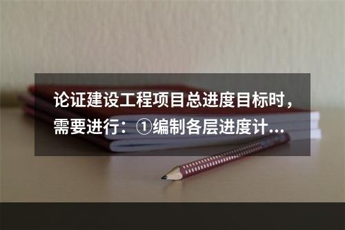 论证建设工程项目总进度目标时，需要进行：①编制各层进度计划；