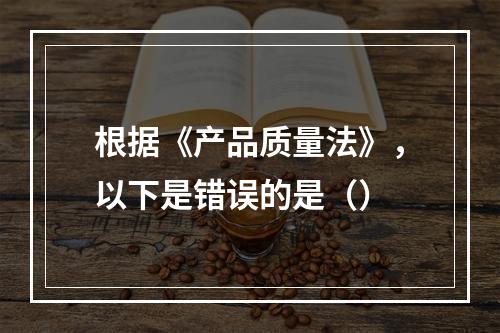 根据《产品质量法》，以下是错误的是（）