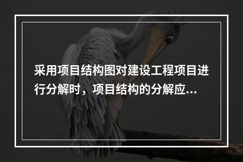 采用项目结构图对建设工程项目进行分解时，项目结构的分解应与整