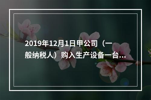 2019年12月1日甲公司（一般纳税人）购入生产设备一台，支