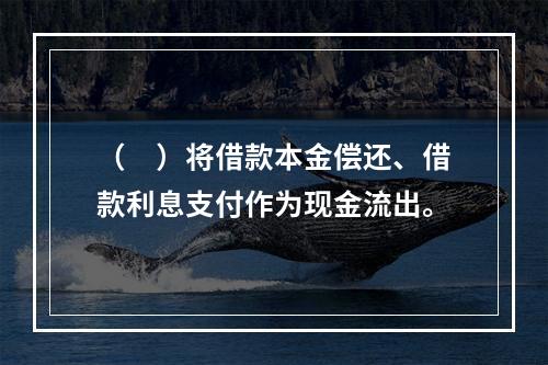 （　）将借款本金偿还、借款利息支付作为现金流出。