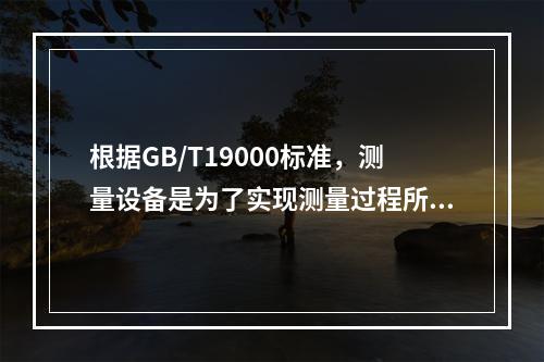 根据GB/T19000标准，测量设备是为了实现测量过程所必需