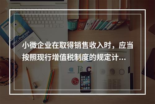 小微企业在取得销售收入时，应当按照现行增值税制度的规定计算应