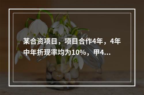 某合资项目，项目合作4年，4年中年折现率均为10%，甲4年每