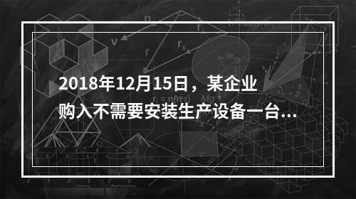 2018年12月15日，某企业购入不需要安装生产设备一台，原