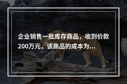 企业销售一批库存商品，收到价款200万元，该商品的成本为17