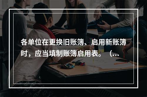 各单位在更换旧账簿、启用新账簿时，应当填制账簿启用表。（ ）