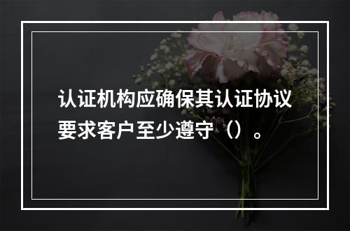 认证机构应确保其认证协议要求客户至少遵守（）。