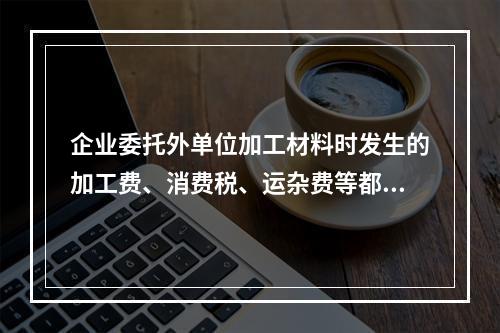 企业委托外单位加工材料时发生的加工费、消费税、运杂费等都应该