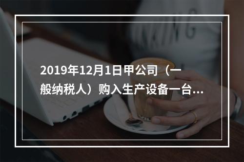 2019年12月1日甲公司（一般纳税人）购入生产设备一台，支