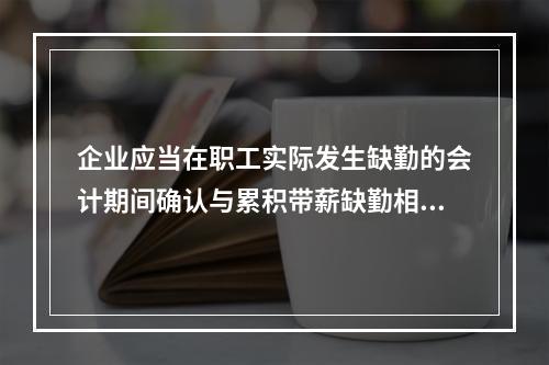 企业应当在职工实际发生缺勤的会计期间确认与累积带薪缺勤相关的