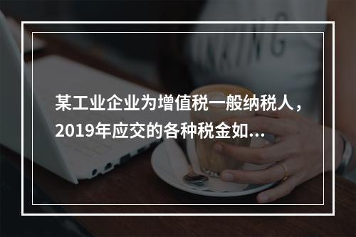 某工业企业为增值税一般纳税人，2019年应交的各种税金如下：