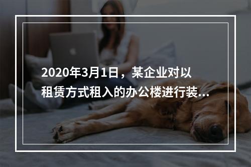 2020年3月1日，某企业对以租赁方式租入的办公楼进行装修，