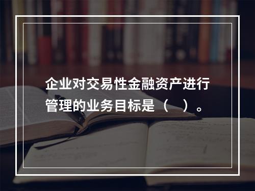 企业对交易性金融资产进行管理的业务目标是（　）。