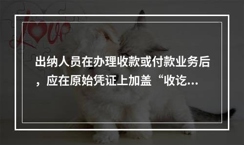 出纳人员在办理收款或付款业务后，应在原始凭证上加盖“收讫”或