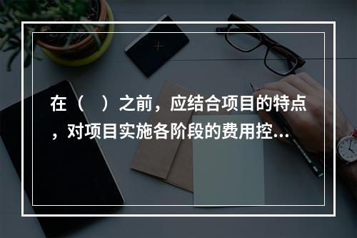 在（　）之前，应结合项目的特点，对项目实施各阶段的费用控制、