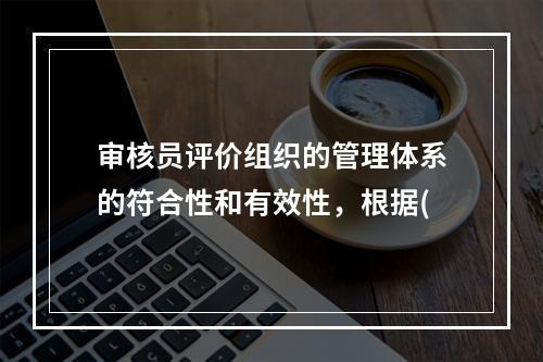 审核员评价组织的管理体系的符合性和有效性，根据(