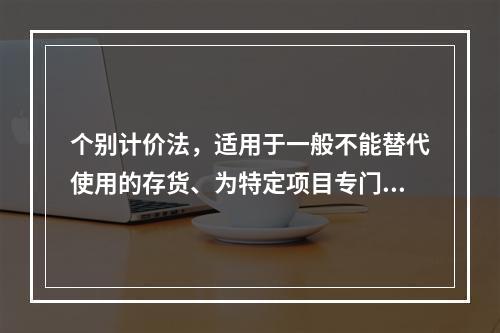 个别计价法，适用于一般不能替代使用的存货、为特定项目专门购入