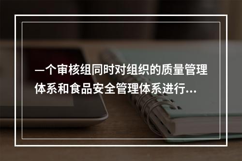 —个审核组同时对组织的质量管理体系和食品安全管理体系进行审核