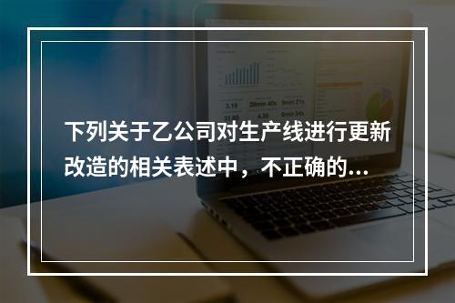 下列关于乙公司对生产线进行更新改造的相关表述中，不正确的是（