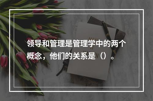 领导和管理是管理学中的两个概念，他们的关系是（）。