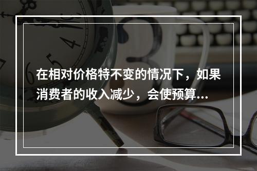 在相对价格特不变的情况下，如果消费者的收入减少，会使预算线（