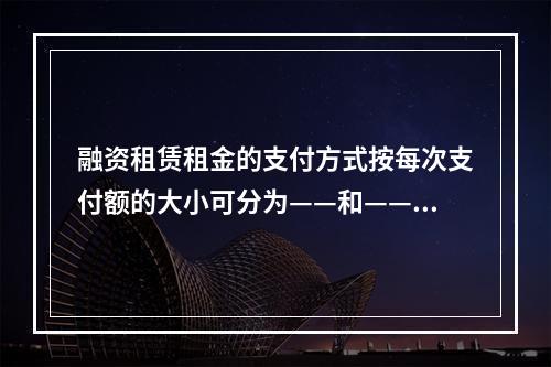 融资租赁租金的支付方式按每次支付额的大小可分为——和——。（