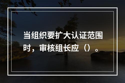 当组织要扩大认证范围时，审核组长应（）。