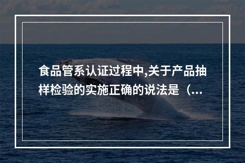 食品管系认证过程中,关于产品抽样检验的实施正确的说法是（）