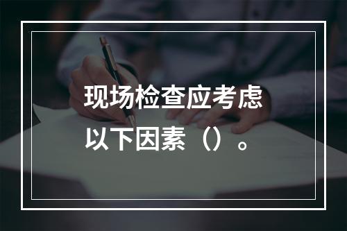 现场检查应考虑以下因素（）。