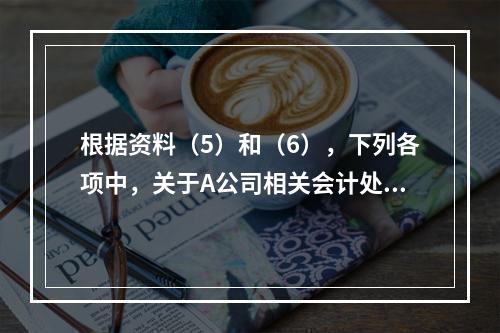 根据资料（5）和（6），下列各项中，关于A公司相关会计处理结