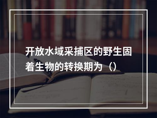 开放水域采捕区的野生固着生物的转换期为（）